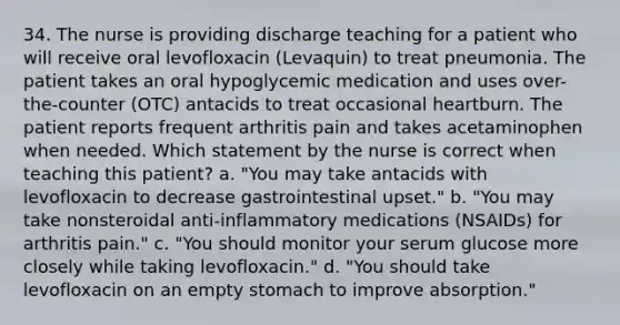 34. The nurse is providing discharge teaching for a patient who will receive oral levofloxacin (Levaquin) to treat pneumonia. The patient takes an oral hypoglycemic medication and uses over-the-counter (OTC) antacids to treat occasional heartburn. The patient reports frequent arthritis pain and takes acetaminophen when needed. Which statement by the nurse is correct when teaching this patient? a. "You may take antacids with levofloxacin to decrease gastrointestinal upset." b. "You may take nonsteroidal anti-inflammatory medications (NSAIDs) for arthritis pain." c. "You should monitor your serum glucose more closely while taking levofloxacin." d. "You should take levofloxacin on an empty stomach to improve absorption."