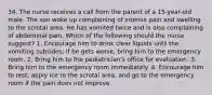 34. The nurse receives a call from the parent of a 15-year-old male. The son woke up complaining of intense pain and swelling to the scrotal area. He has vomited twice and is also complaining of abdominal pain. Which of the following should the nurse suggest? 1. Encourage him to drink clear liquids until the vomiting subsides; if he gets worse, bring him to the emergency room. 2. Bring him to the pediatrician's office for evaluation. 3. Bring him to the emergency room immediately. 4. Encourage him to rest; apply ice to the scrotal area, and go to the emergency room if the pain does not improve.