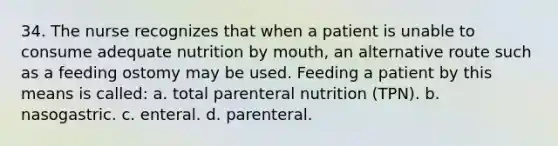 34. The nurse recognizes that when a patient is unable to consume adequate nutrition by mouth, an alternative route such as a feeding ostomy may be used. Feeding a patient by this means is called: a. total parenteral nutrition (TPN). b. nasogastric. c. enteral. d. parenteral.