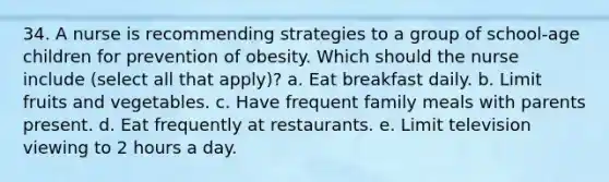 34. A nurse is recommending strategies to a group of school-age children for prevention of obesity. Which should the nurse include (select all that apply)? a. Eat breakfast daily. b. Limit fruits and vegetables. c. Have frequent family meals with parents present. d. Eat frequently at restaurants. e. Limit television viewing to 2 hours a day.