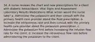 34. A nurse reviews the chart and new prescriptions for a client with diabetic ketoacidosis: Vital Signs and Assessment Laboratory Results Medications What action would the nurse take? a. Administer the potassium and then consult with the primary health care provider about the fluid prescription. b. Increase the intravenous rate and then consult with the primary health care provider about the potassium prescription. c. Administer the potassium first before increasing the infusion flow rate for the client. d. Increase the intravenous flow rate before administering the potassium to the client.