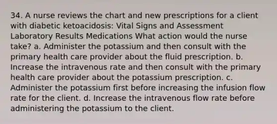 34. A nurse reviews the chart and new prescriptions for a client with diabetic ketoacidosis: Vital Signs and Assessment Laboratory Results Medications What action would the nurse take? a. Administer the potassium and then consult with the primary health care provider about the fluid prescription. b. Increase the intravenous rate and then consult with the primary health care provider about the potassium prescription. c. Administer the potassium first before increasing the infusion flow rate for the client. d. Increase the intravenous flow rate before administering the potassium to the client.