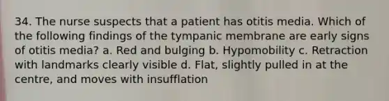 34. The nurse suspects that a patient has otitis media. Which of the following findings of the tympanic membrane are early signs of otitis media? a. Red and bulging b. Hypomobility c. Retraction with landmarks clearly visible d. Flat, slightly pulled in at the centre, and moves with insufflation