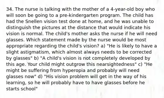 34. The nurse is talking with the mother of a 4-year-old boy who will soon be going to a pre-kindergarten program. The child has had the Snellen vision test done at home, and he was unable to distinguish the pictures at the distance that would indicate his vision is normal. The child's mother asks the nurse if he will need glasses. Which statement made by the nurse would be most appropriate regarding the child's vision? a) "He is likely to have a slight astigmatism, which almost always needs to be corrected by glasses" b) "A child's vision is not completely developed by this age. Your child might outgrow this nearsightedness" c) "He might be suffering from hyperopia and probably will need glasses now" d) "His vision problem will get in the way of his learning, so he will probably have to have glasses before he starts school"