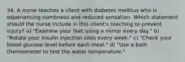 34. A nurse teaches a client with diabetes mellitus who is experiencing numbness and reduced sensation. Which statement should the nurse include in this client's teaching to prevent injury? a) "Examine your feet using a mirror every day." b) "Rotate your insulin injection sites every week." c) "Check your blood glucose level before each meal." d) "Use a bath thermometer to test the water temperature."