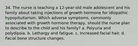 34. The nurse is teaching a 12-year-old male adolescent and his family about taking injections of growth hormone for idiopathic hypopituitarism. Which adverse symptoms, commonly associated with growth hormone therapy, should the nurse plan to describe to the child and his family? a. Polyuria and polydipsia. b. Lethargy and fatigue. c. Increased facial hair. d. Facial bone structure changes.