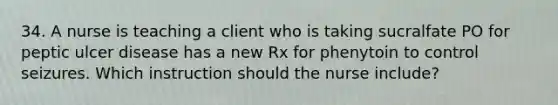 34. A nurse is teaching a client who is taking sucralfate PO for peptic ulcer disease has a new Rx for phenytoin to control seizures. Which instruction should the nurse include?