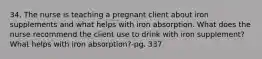 34. The nurse is teaching a pregnant client about iron supplements and what helps with iron absorption. What does the nurse recommend the client use to drink with iron supplement? What helps with iron absorption?-pg. 337