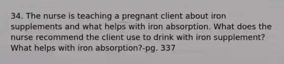 34. The nurse is teaching a pregnant client about iron supplements and what helps with iron absorption. What does the nurse recommend the client use to drink with iron supplement? What helps with iron absorption?-pg. 337