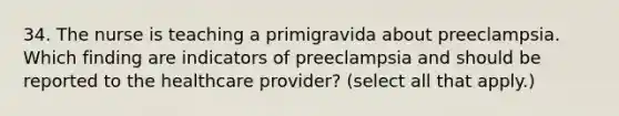 34. The nurse is teaching a primigravida about preeclampsia. Which finding are indicators of preeclampsia and should be reported to the healthcare provider? (select all that apply.)