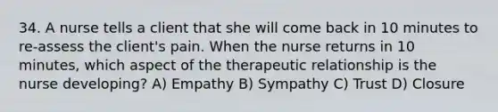 34. A nurse tells a client that she will come back in 10 minutes to re-assess the client's pain. When the nurse returns in 10 minutes, which aspect of the therapeutic relationship is the nurse developing? A) Empathy B) Sympathy C) Trust D) Closure