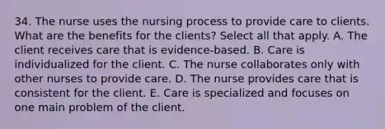 34. The nurse uses the nursing process to provide care to clients. What are the benefits for the clients? Select all that apply. A. The client receives care that is evidence-based. B. Care is individualized for the client. C. The nurse collaborates only with other nurses to provide care. D. The nurse provides care that is consistent for the client. E. Care is specialized and focuses on one main problem of the client.