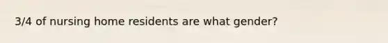 3/4 of nursing home residents are what gender?