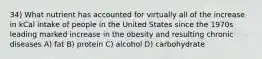 34) What nutrient has accounted for virtually all of the increase in kCal intake of people in the United States since the 1970s leading marked increase in the obesity and resulting chronic diseases A) fat B) protein C) alcohol D) carbohydrate