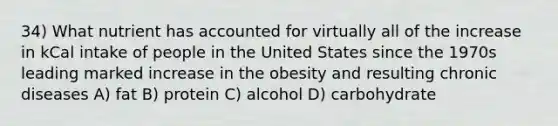 34) What nutrient has accounted for virtually all of the increase in kCal intake of people in the United States since the 1970s leading marked increase in the obesity and resulting chronic diseases A) fat B) protein C) alcohol D) carbohydrate