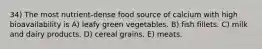 34) The most nutrient-dense food source of calcium with high bioavailability is A) leafy green vegetables. B) fish fillets. C) milk and dairy products. D) cereal grains. E) meats.