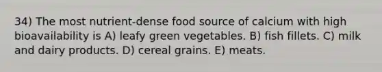 34) The most nutrient-dense food source of calcium with high bioavailability is A) leafy green vegetables. B) fish fillets. C) milk and dairy products. D) cereal grains. E) meats.