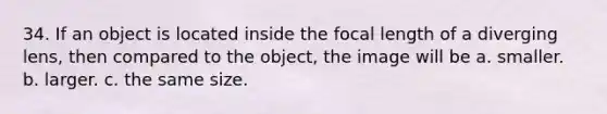 34. If an object is located inside the focal length of a diverging lens, then compared to the object, the image will be a. smaller. b. larger. c. the same size.