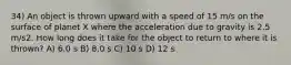 34) An object is thrown upward with a speed of 15 m/s on the surface of planet X where the acceleration due to gravity is 2.5 m/s2. How long does it take for the object to return to where it is thrown? A) 6.0 s B) 8.0 s C) 10 s D) 12 s