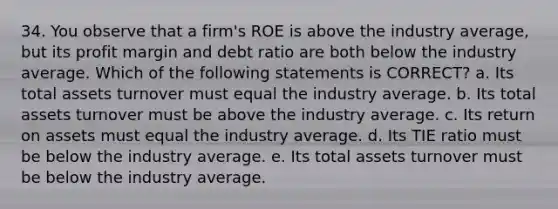 34. You observe that a firm's ROE is above the industry average, but its profit margin and debt ratio are both below the industry average. Which of the following statements is CORRECT? a. Its total assets turnover must equal the industry average. b. Its total assets turnover must be above the industry average. c. Its return on assets must equal the industry average. d. Its TIE ratio must be below the industry average. e. Its total assets turnover must be below the industry average.