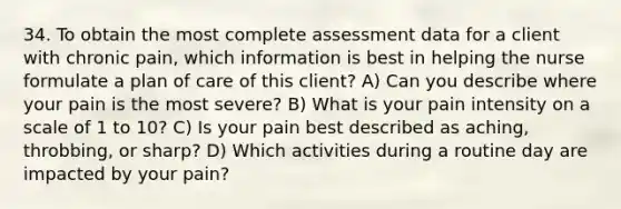 34. To obtain the most complete assessment data for a client with chronic pain, which information is best in helping the nurse formulate a plan of care of this client? A) Can you describe where your pain is the most severe? B) What is your pain intensity on a scale of 1 to 10? C) Is your pain best described as aching, throbbing, or sharp? D) Which activities during a routine day are impacted by your pain?