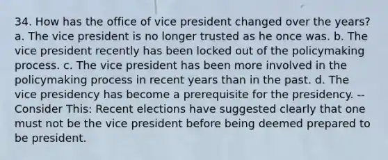 34. How has the office of vice president changed over the years? a. The vice president is no longer trusted as he once was. b. The vice president recently has been locked out of the policymaking process. c. The vice president has been more involved in the policymaking process in recent years than in the past. d. The vice presidency has become a prerequisite for the presidency. -- Consider This: Recent elections have suggested clearly that one must not be the vice president before being deemed prepared to be president.