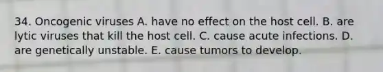 34. Oncogenic viruses A. have no effect on the host cell. B. are lytic viruses that kill the host cell. C. cause acute infections. D. are genetically unstable. E. cause tumors to develop.