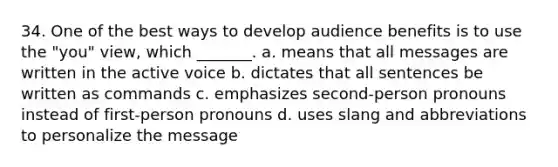 34. One of the best ways to develop audience benefits is to use the "you" view, which _______. a. means that all messages are written in the active voice b. dictates that all sentences be written as commands c. emphasizes second-person pronouns instead of first-person pronouns d. uses slang and abbreviations to personalize the message