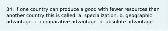 34. If one country can produce a good with fewer resources than another country this is called: a. specialization. b. geographic advantage. c. comparative advantage. d. absolute advantage.