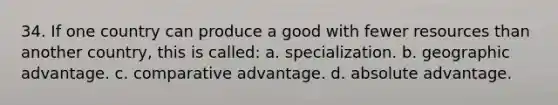 34. If one country can produce a good with fewer resources than another country, this is called: a. specialization. b. geographic advantage. c. comparative advantage. d. absolute advantage.