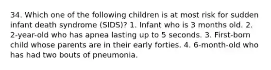 34. Which one of the following children is at most risk for sudden infant death syndrome (SIDS)? 1. Infant who is 3 months old. 2. 2-year-old who has apnea lasting up to 5 seconds. 3. First-born child whose parents are in their early forties. 4. 6-month-old who has had two bouts of pneumonia.