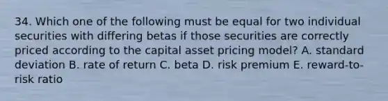 34. Which one of the following must be equal for two individual securities with differing betas if those securities are correctly priced according to the capital asset pricing model? A. standard deviation B. rate of return C. beta D. risk premium E. reward-to-risk ratio