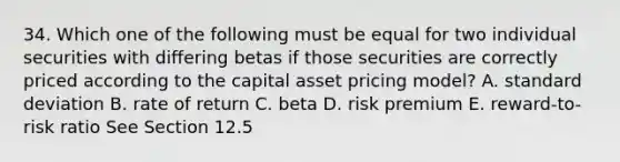 34. Which one of the following must be equal for two individual securities with differing betas if those securities are correctly priced according to the capital asset pricing model? A. <a href='https://www.questionai.com/knowledge/kqGUr1Cldy-standard-deviation' class='anchor-knowledge'>standard deviation</a> B. rate of return C. beta D. risk premium E. reward-to-risk ratio See Section 12.5