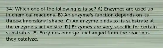 34) Which one of the following is false? A) Enzymes are used up in chemical reactions. B) An enzyme's function depends on its three-dimensional shape. C) An enzyme binds to its substrate at the enzyme's active site. D) Enzymes are very specific for certain substrates. E) Enzymes emerge unchanged from the reactions they catalyze.