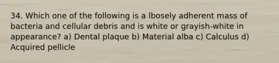 34. Which one of the following is a lbosely adherent mass of bacteria and cellular debris and is white or grayish-white in appearance? a) Dental plaque b) Material alba c) Calculus d) Acquired pellicle