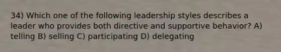 34) Which one of the following leadership styles describes a leader who provides both directive and supportive behavior? A) telling B) selling C) participating D) delegating