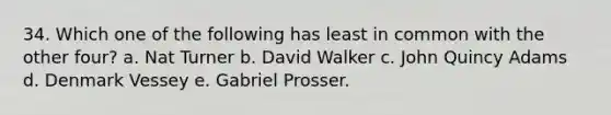 34. Which one of the following has least in common with the other four? a. Nat Turner b. David Walker c. John Quincy Adams d. Denmark Vessey e. Gabriel Prosser.