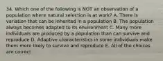 34. Which one of the following is NOT an observation of a population where natural selection is at work? A. There is variation that can be inherited in a population B. The population always becomes adapted to its environment C. Many more individuals are produced by a population than can survive and reproduce D. Adaptive characteristics in some individuals make them more likely to survive and reproduce E. All of the choices are correct