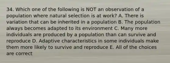 34. Which one of the following is NOT an observation of a population where natural selection is at work? A. There is variation that can be inherited in a population B. The population always becomes adapted to its environment C. Many more individuals are produced by a population than can survive and reproduce D. Adaptive characteristics in some individuals make them more likely to survive and reproduce E. All of the choices are correct