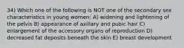 34) Which one of the following is NOT one of the secondary sex characteristics in young women: A) widening and lightening of the pelvis B) appearance of axillary and pubic hair C) enlargement of the accessory organs of reproduction D) decreased fat deposits beneath the skin E) breast development