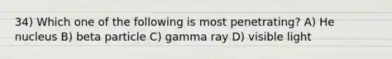 34) Which one of the following is most penetrating? A) He nucleus B) beta particle C) gamma ray D) visible light
