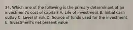 34. Which one of the following is the primary determinant of an investment's cost of capital? A. Life of investment B. Initial cash outlay C. Level of risk D. Source of funds used for the investment E. Investment's net present value