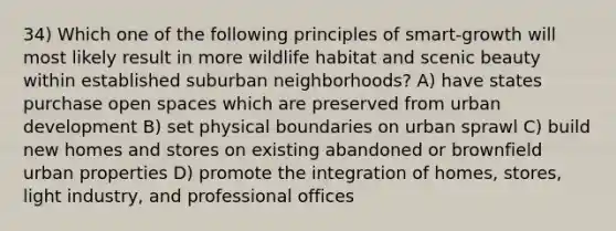 34) Which one of the following principles of smart-growth will most likely result in more wildlife habitat and scenic beauty within established suburban neighborhoods? A) have states purchase open spaces which are preserved from urban development B) set physical boundaries on urban sprawl C) build new homes and stores on existing abandoned or brownfield urban properties D) promote the integration of homes, stores, light industry, and professional offices