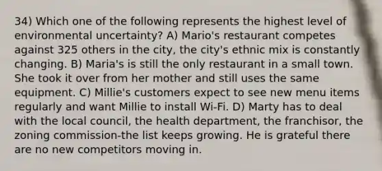 34) Which one of the following represents the highest level of environmental uncertainty? A) Mario's restaurant competes against 325 others in the city, the city's ethnic mix is constantly changing. B) Maria's is still the only restaurant in a small town. She took it over from her mother and still uses the same equipment. C) Millie's customers expect to see new menu items regularly and want Millie to install Wi-Fi. D) Marty has to deal with the local council, the health department, the franchisor, the zoning commission-the list keeps growing. He is grateful there are no new competitors moving in.