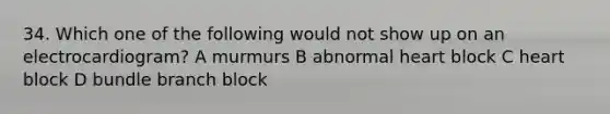 34. Which one of the following would not show up on an electrocardiogram? A murmurs B abnormal heart block C heart block D bundle branch block