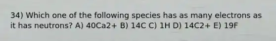 34) Which one of the following species has as many electrons as it has neutrons? A) 40Ca2+ B) 14C C) 1H D) 14C2+ E) 19F