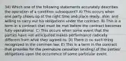 34) Which one of the following statements accurately describes the operation of a condition subsequent? A) This occurs when one party shows up at the right time and place ready, able, and willing to carry out his obligations under the contract. B) This is a term in a contract that must be met before the contract becomes fully operational. C) This occurs when some event that the parties have not anticipated makes performance radically different from what they agreed to. D) There is no such thing recognized in the common law. E) This is a term in the contract that provides for the premature cessation (ending) of the parties' obligations upon the occurrence of some particular event.