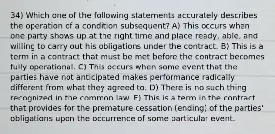 34) Which one of the following statements accurately describes the operation of a condition subsequent? A) This occurs when one party shows up at the right time and place ready, able, and willing to carry out his obligations under the contract. B) This is a term in a contract that must be met before the contract becomes fully operational. C) This occurs when some event that the parties have not anticipated makes performance radically different from what they agreed to. D) There is no such thing recognized in the common law. E) This is a term in the contract that provides for the premature cessation (ending) of the parties' obligations upon the occurrence of some particular event.