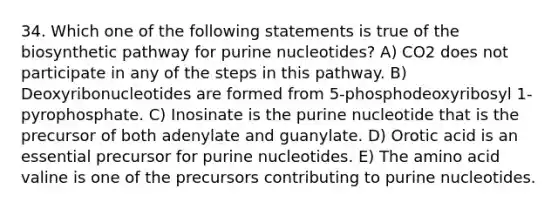 34. Which one of the following statements is true of the biosynthetic pathway for purine nucleotides? A) CO2 does not participate in any of the steps in this pathway. B) Deoxyribonucleotides are formed from 5-phosphodeoxyribosyl 1-pyrophosphate. C) Inosinate is the purine nucleotide that is the precursor of both adenylate and guanylate. D) Orotic acid is an essential precursor for purine nucleotides. E) The amino acid valine is one of the precursors contributing to purine nucleotides.