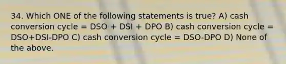 34. Which ONE of the following statements is true? A) cash conversion cycle = DSO + DSI + DPO B) cash conversion cycle = DSO+DSI-DPO C) cash conversion cycle = DSO-DPO D) None of the above.